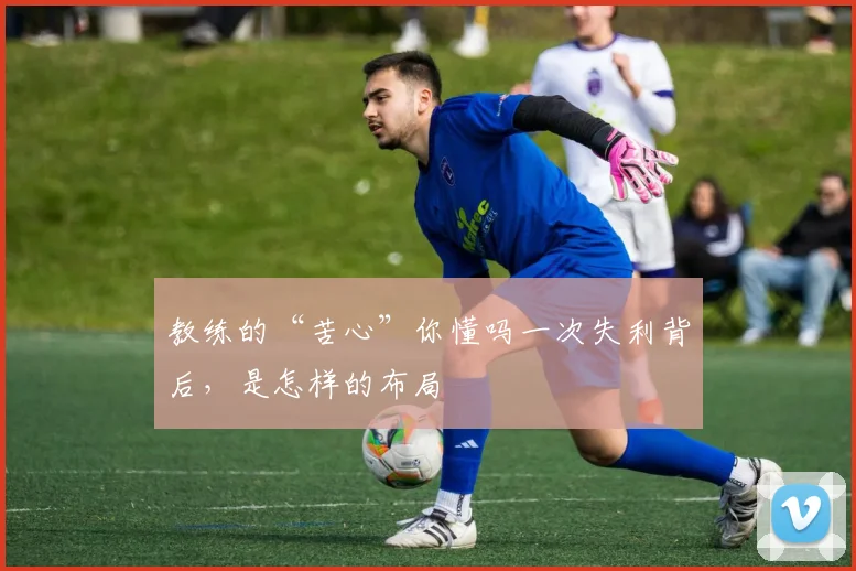 教练的“苦心”你懂吗一次失利背后，是怎样的布局