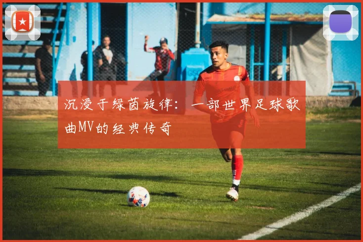 沉浸于绿茵旋律：一部世界足球歌曲MV的经典传奇