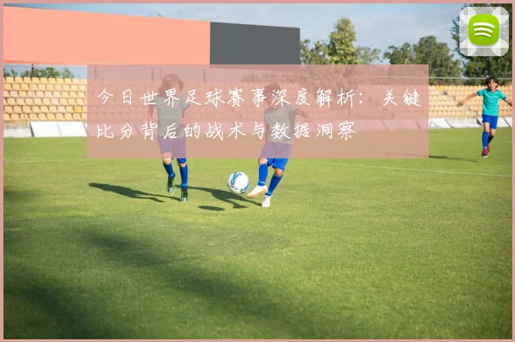今日世界足球赛事深度解析：关键比分背后的战术与数据洞察